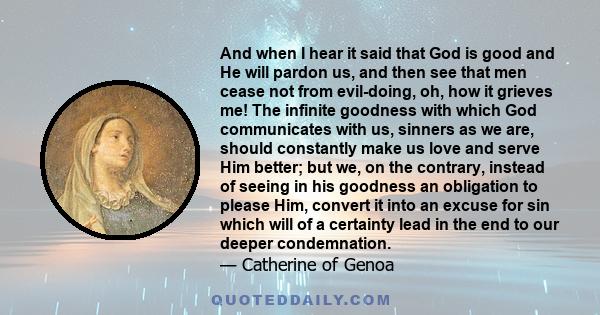 And when I hear it said that God is good and He will pardon us, and then see that men cease not from evil-doing, oh, how it grieves me! The infinite goodness with which God communicates with us, sinners as we are,