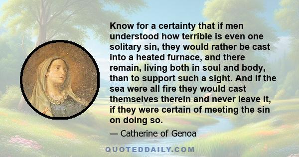 Know for a certainty that if men understood how terrible is even one solitary sin, they would rather be cast into a heated furnace, and there remain, living both in soul and body, than to support such a sight. And if