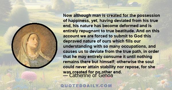 Now although man is created for the possession of happiness, yet, having deviated from his true end, his nature has become deformed and is entirely repugnant to true beatitude. And on this account we are forced to