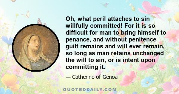 Oh, what peril attaches to sin willfully committed! For it is so difficult for man to bring himself to penance, and without penitence guilt remains and will ever remain, so long as man retains unchanged the will to sin, 