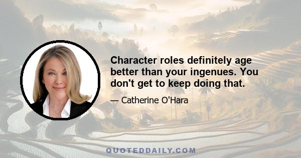 Character roles definitely age better than your ingenues. You don't get to keep doing that.