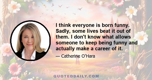 I think everyone is born funny. Sadly, some lives beat it out of them. I don't know what allows someone to keep being funny and actually make a career of it.