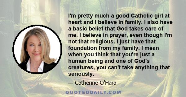 I'm pretty much a good Catholic girl at heart and I believe in family. I also have a basic belief that God takes care of me. I believe in prayer, even though I'm not that religious. I just have that foundation from my