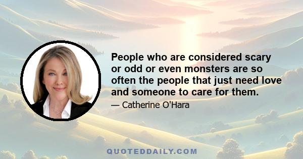 People who are considered scary or odd or even monsters are so often the people that just need love and someone to care for them.