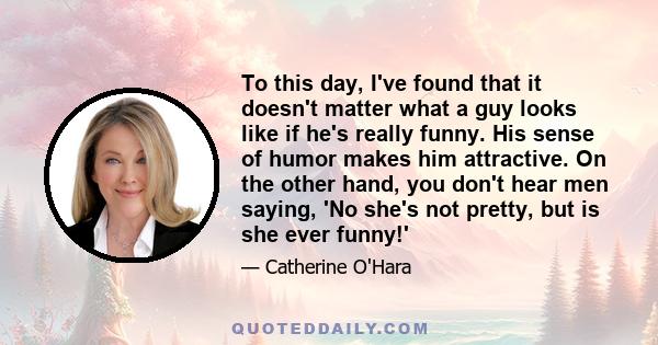 To this day, I've found that it doesn't matter what a guy looks like if he's really funny. His sense of humor makes him attractive. On the other hand, you don't hear men saying, 'No she's not pretty, but is she ever