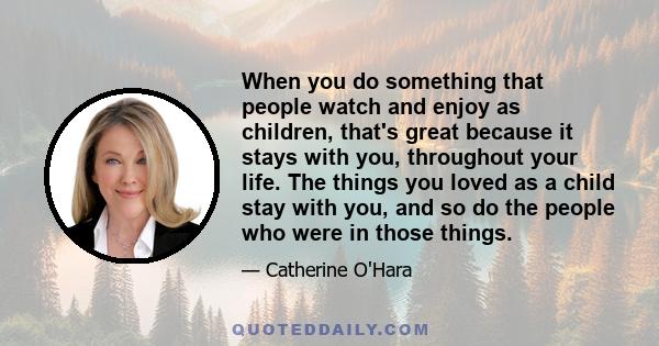 When you do something that people watch and enjoy as children, that's great because it stays with you, throughout your life. The things you loved as a child stay with you, and so do the people who were in those things.