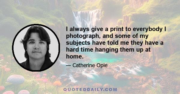 I always give a print to everybody I photograph, and some of my subjects have told me they have a hard time hanging them up at home.