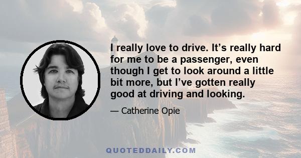 I really love to drive. It’s really hard for me to be a passenger, even though I get to look around a little bit more, but I’ve gotten really good at driving and looking.