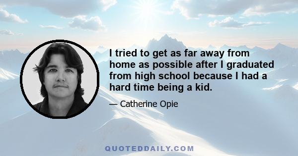 I tried to get as far away from home as possible after I graduated from high school because I had a hard time being a kid.