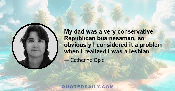 My dad was a very conservative Republican businessman, so obviously I considered it a problem when I realized I was a lesbian.