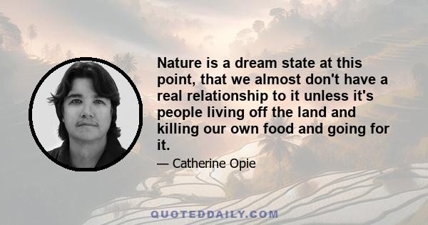 Nature is a dream state at this point, that we almost don't have a real relationship to it unless it's people living off the land and killing our own food and going for it.