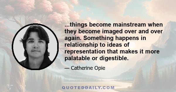 ...things become mainstream when they become imaged over and over again. Something happens in relationship to ideas of representation that makes it more palatable or digestible.