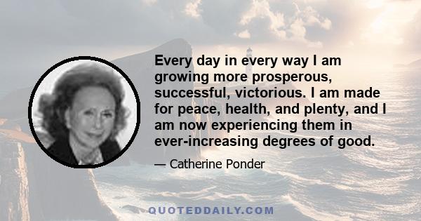 Every day in every way I am growing more prosperous, successful, victorious. I am made for peace, health, and plenty, and I am now experiencing them in ever-increasing degrees of good.