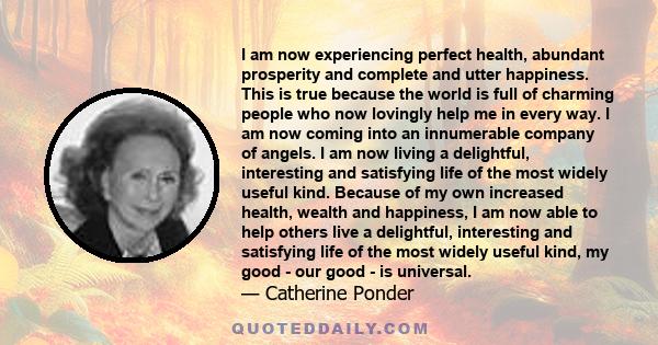 I am now experiencing perfect health, abundant prosperity and complete and utter happiness. This is true because the world is full of charming people who now lovingly help me in every way. I am now coming into an