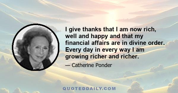 I give thanks that I am now rich, well and happy and that my financial affairs are in divine order. Every day in every way I am growing richer and richer.