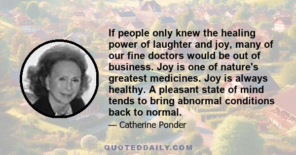 If people only knew the healing power of laughter and joy, many of our fine doctors would be out of business. Joy is one of nature's greatest medicines. Joy is always healthy. A pleasant state of mind tends to bring