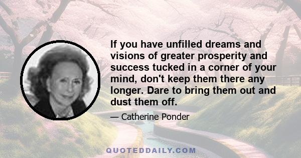 If you have unfilled dreams and visions of greater prosperity and success tucked in a corner of your mind, don't keep them there any longer. Dare to bring them out and dust them off.