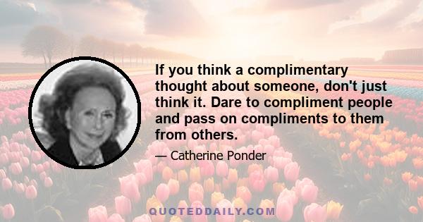 If you think a complimentary thought about someone, don't just think it. Dare to compliment people and pass on compliments to them from others.