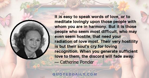 It is easy to speak words of love, or to meditate lovingly upon those people with whom you are in harmony. But it is those people who seem most difficult, who may even seem hostile, that need your radiation of love