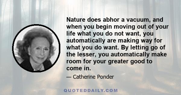 Nature does abhor a vacuum, and when you begin moving out of your life what you do not want, you automatically are making way for what you do want. By letting go of the lesser, you automatically make room for your