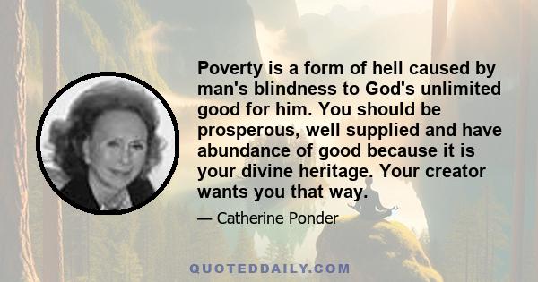 Poverty is a form of hell caused by man's blindness to God's unlimited good for him. You should be prosperous, well supplied and have abundance of good because it is your divine heritage. Your creator wants you that way.