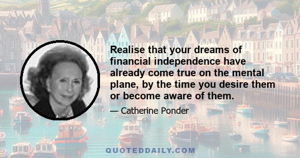 Realise that your dreams of financial independence have already come true on the mental plane, by the time you desire them or become aware of them.