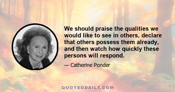 We should praise the qualities we would like to see in others, declare that others possess them already, and then watch how quickly these persons will respond.