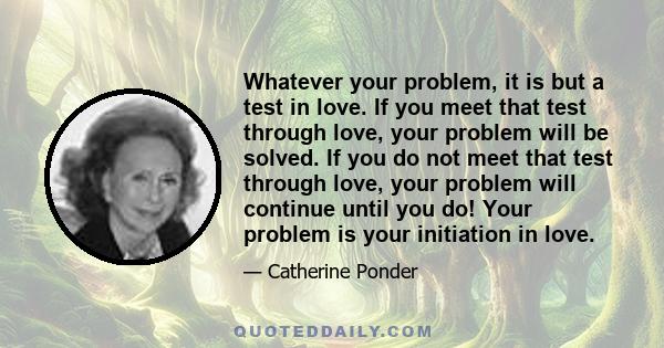 Whatever your problem, it is but a test in love. If you meet that test through love, your problem will be solved. If you do not meet that test through love, your problem will continue until you do! Your problem is your