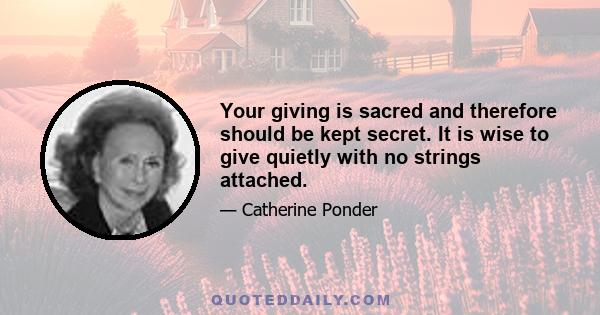 Your giving is sacred and therefore should be kept secret. It is wise to give quietly with no strings attached.