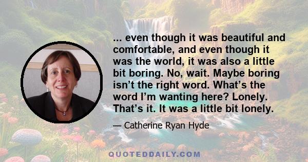 ... even though it was beautiful and comfortable, and even though it was the world, it was also a little bit boring. No, wait. Maybe boring isn’t the right word. What’s the word I’m wanting here? Lonely. That’s it. It