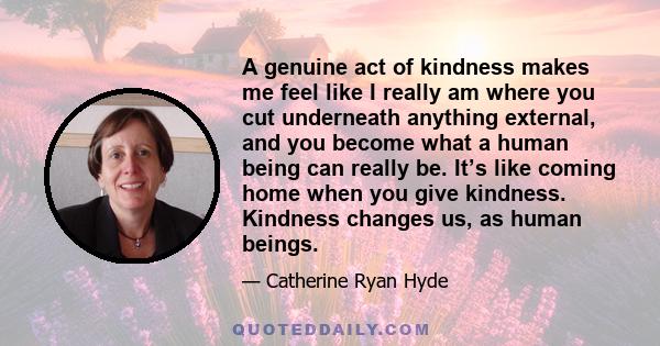 A genuine act of kindness makes me feel like I really am where you cut underneath anything external, and you become what a human being can really be. It’s like coming home when you give kindness. Kindness changes us, as 