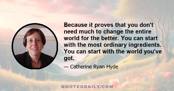 Because it proves that you don't need much to change the entire world for the better. You can start with the most ordinary ingredients. You can start with the world you've got.