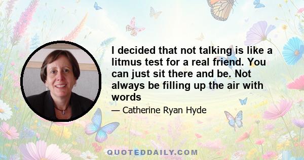 I decided that not talking is like a litmus test for a real friend. You can just sit there and be. Not always be filling up the air with words