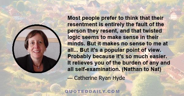 Most people prefer to think that their resentment is entirely the fault of the person they resent, and that twisted logic seems to make sense in their minds. But it makes no sense to me at all... But it's a popular