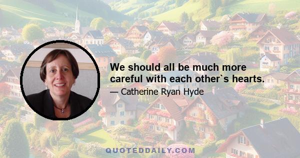 We should all be much more careful with each other`s hearts.