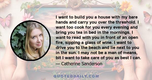 I want to build you a house with my bare hands and carry you over the threshold. I want too cook for you every evening and bring you tea in bed in the mornings. I want to read with you in front of an open fire, sipping