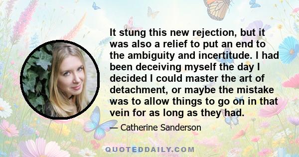 It stung this new rejection, but it was also a relief to put an end to the ambiguity and incertitude. I had been deceiving myself the day I decided I could master the art of detachment, or maybe the mistake was to allow 