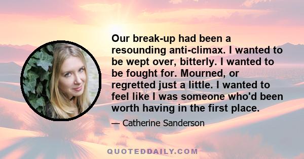 Our break-up had been a resounding anti-climax. I wanted to be wept over, bitterly. I wanted to be fought for. Mourned, or regretted just a little. I wanted to feel like I was someone who'd been worth having in the