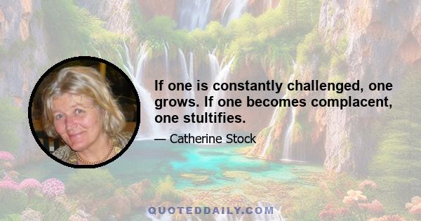 If one is constantly challenged, one grows. If one becomes complacent, one stultifies.