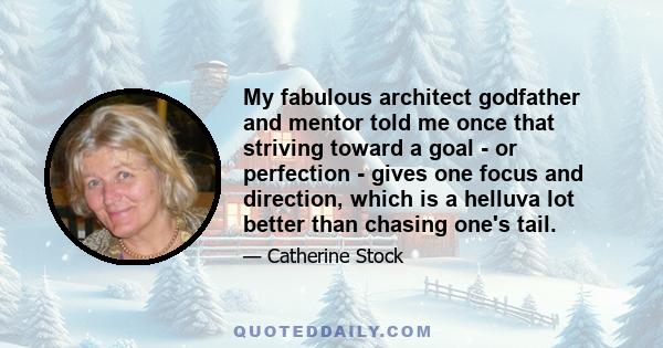 My fabulous architect godfather and mentor told me once that striving toward a goal - or perfection - gives one focus and direction, which is a helluva lot better than chasing one's tail.