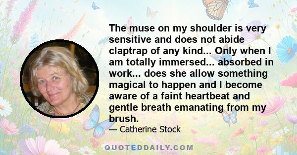 The muse on my shoulder is very sensitive and does not abide claptrap of any kind... Only when I am totally immersed... absorbed in work... does she allow something magical to happen and I become aware of a faint