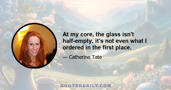 At my core, the glass isn't half-empty, it's not even what I ordered in the first place.