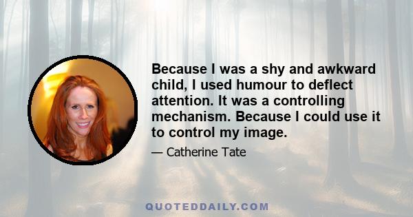 Because I was a shy and awkward child, I used humour to deflect attention. It was a controlling mechanism. Because I could use it to control my image.