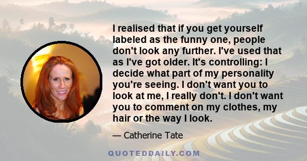 I realised that if you get yourself labeled as the funny one, people don't look any further. I've used that as I've got older. It's controlling: I decide what part of my personality you're seeing. I don't want you to