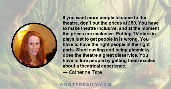 If you want more people to come to the theatre, don't put the prices at £50. You have to make theatre inclusive, and at the moment the prices are exclusive. Putting TV stars in plays just to get people in is wrong. You