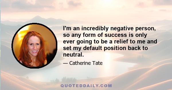 I'm an incredibly negative person, so any form of success is only ever going to be a relief to me and set my default position back to neutral.