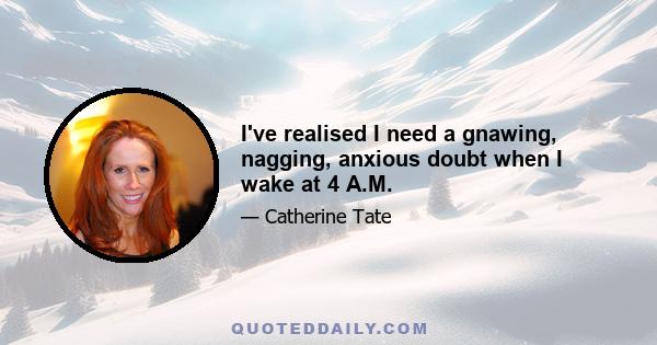 I've realised I need a gnawing, nagging, anxious doubt when I wake at 4 A.M.