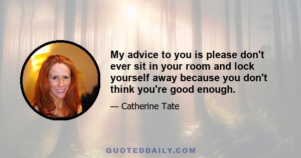 My advice to you is please don't ever sit in your room and lock yourself away because you don't think you're good enough.