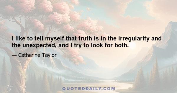 I like to tell myself that truth is in the irregularity and the unexpected, and I try to look for both.