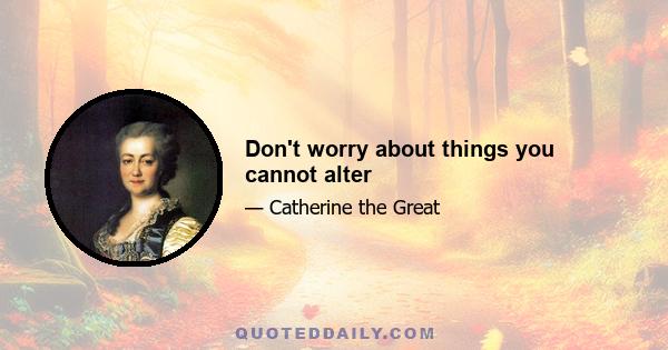 Don't worry about things you cannot alter